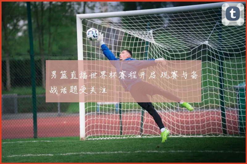 男篮直播世界杯赛程开启 观赛与备战话题受关注