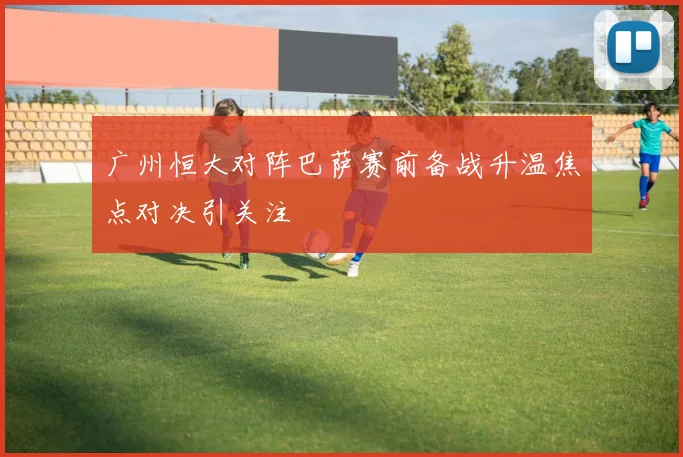 广州恒大对阵巴萨赛前备战升温焦点对决引关注