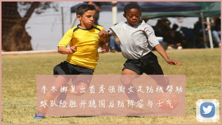 李冬娜复出首秀领衔女足防线帮助球队险胜并稳固后防阵容与士气