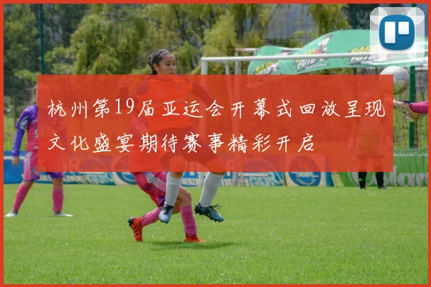 杭州第19届亚运会开幕式回放呈现文化盛宴期待赛事精彩开启
