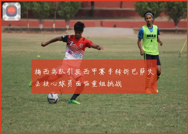 梅西离队引发西甲赛季转折巴萨失去核心球员面临重组挑战