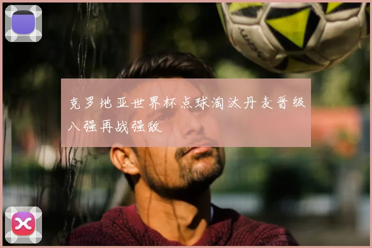 克罗地亚世界杯点球淘汰丹麦晋级八强再战强敌