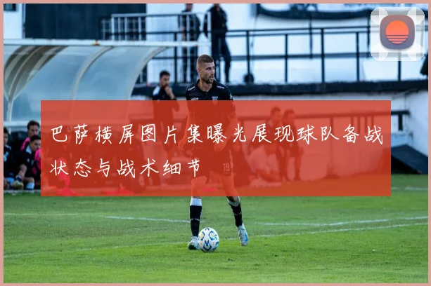 巴萨横屏图片集曝光展现球队备战状态与战术细节