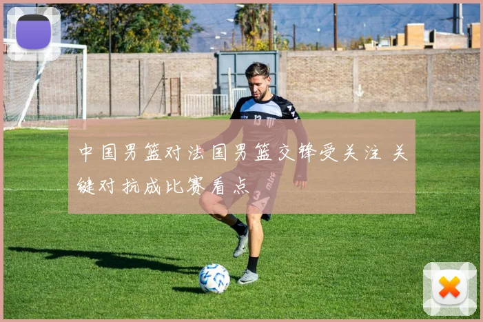 中国男篮对法国男篮交锋受关注 关键对抗成比赛看点