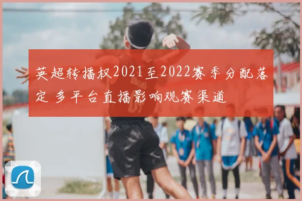 英超转播权2021至2022赛季分配落定 多平台直播影响观赛渠道