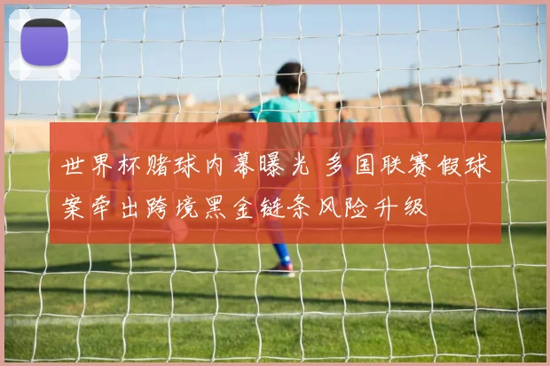 世界杯赌球内幕曝光 多国联赛假球案牵出跨境黑金链条风险升级