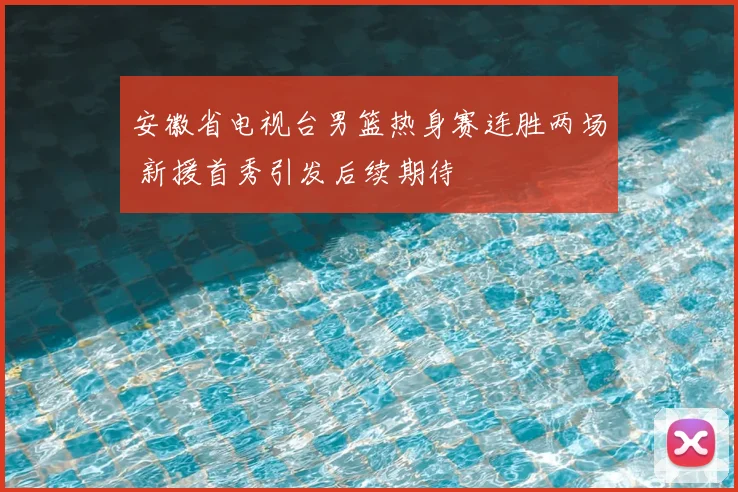 安徽省电视台男篮热身赛连胜两场 新援首秀引发后续期待