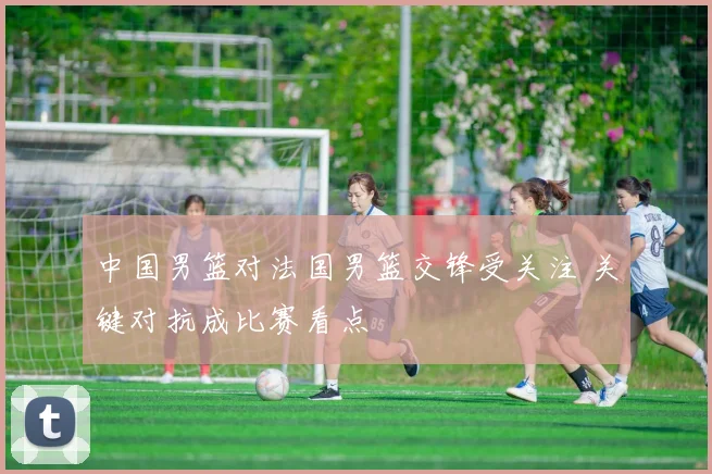 中国男篮对法国男篮交锋受关注 关键对抗成比赛看点