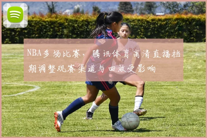 NBA多场比赛，腾讯体育高清直播档期调整观赛渠道与回放受影响