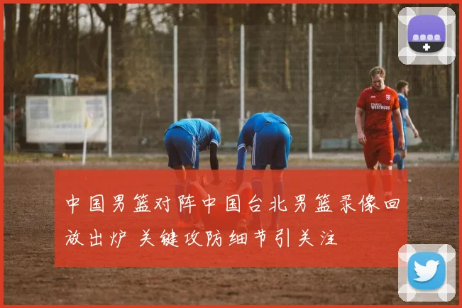 中国男篮对阵中国台北男篮录像回放出炉 关键攻防细节引关注