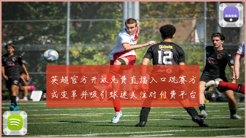 英超官方开放免费直播入口观赛方式变革并吸引球迷关注对付费平台冲击