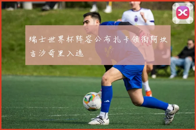 瑞士世界杯阵容公布扎卡领衔阿坎吉沙奇里入选