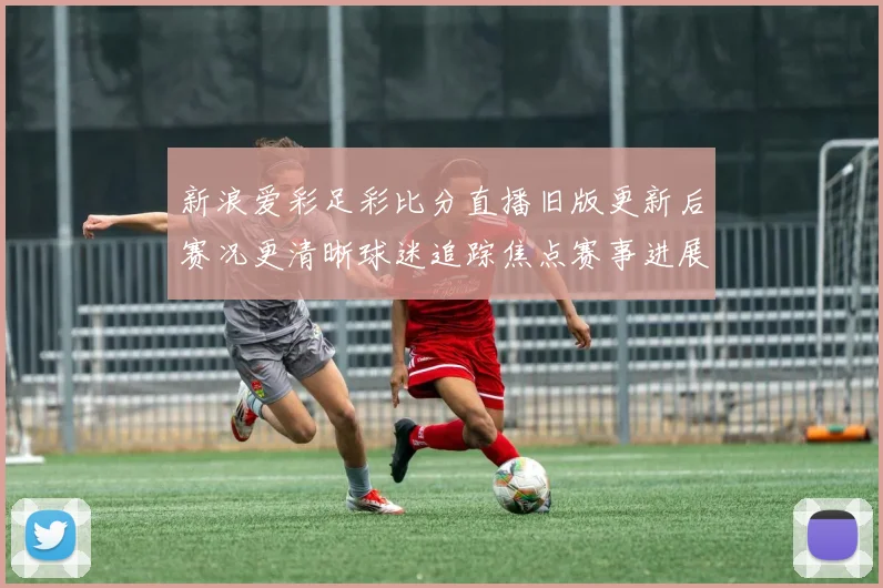 新浪爱彩足彩比分直播旧版更新后赛况更清晰球迷追踪焦点赛事进展