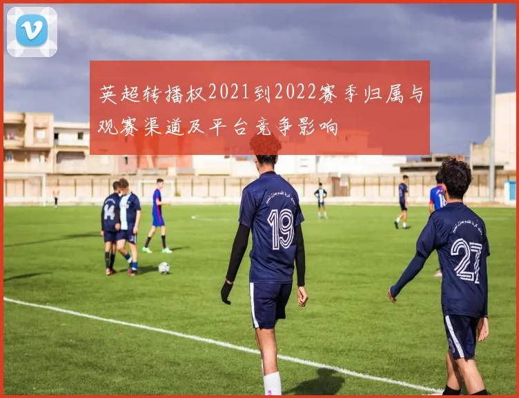 英超转播权2021到2022赛季归属与观赛渠道及平台竞争影响