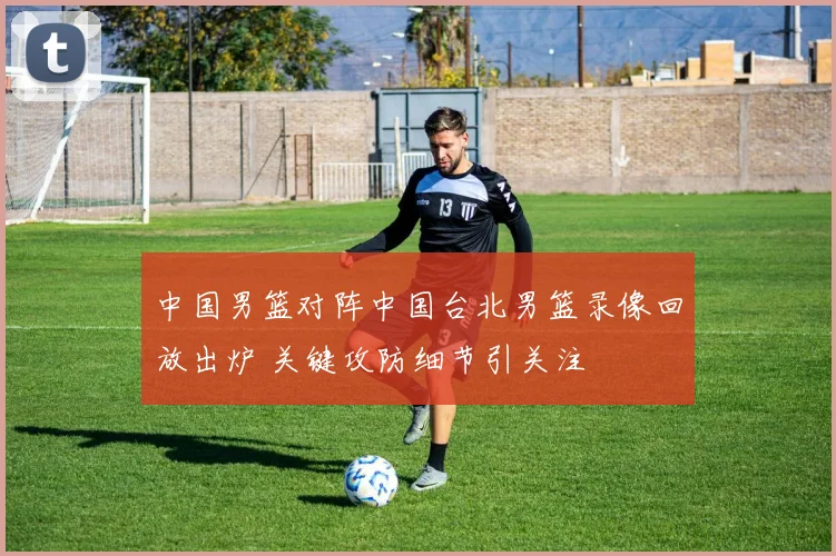 中国男篮对阵中国台北男篮录像回放出炉 关键攻防细节引关注