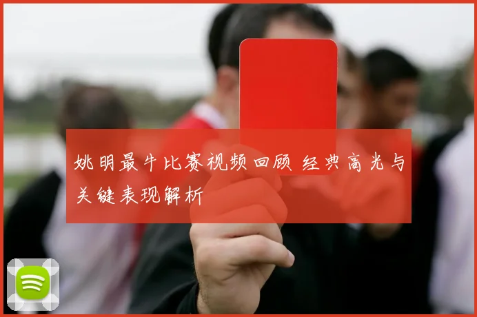 姚明最牛比赛视频回顾 经典高光与关键表现解析