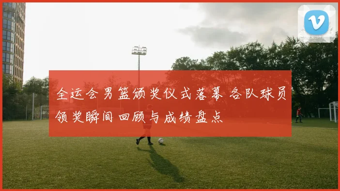 全运会男篮颁奖仪式落幕 各队球员领奖瞬间回顾与成绩盘点