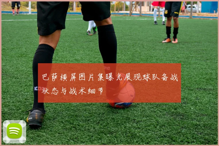 巴萨横屏图片集曝光展现球队备战状态与战术细节