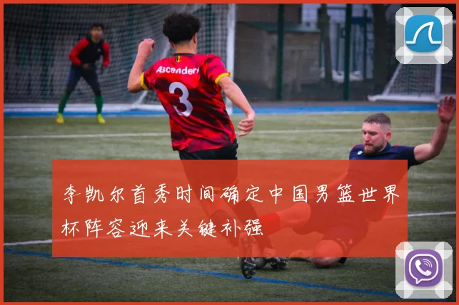 李凯尔首秀时间确定中国男篮世界杯阵容迎来关键补强