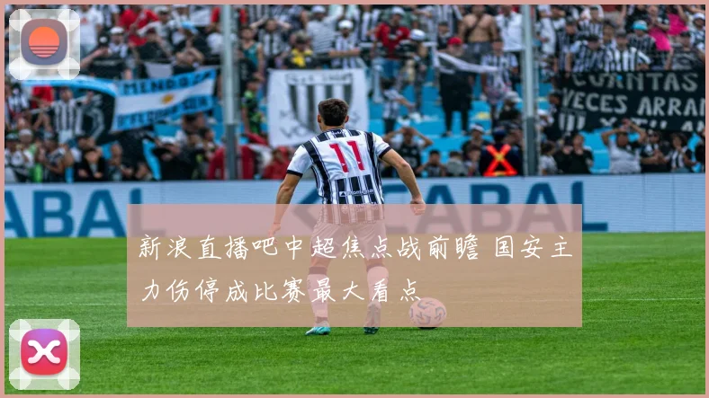 新浪直播吧中超焦点战前瞻 国安主力伤停成比赛最大看点