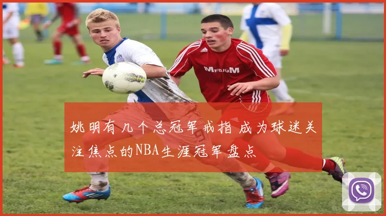 姚明有几个总冠军戒指 成为球迷关注焦点的NBA生涯冠军盘点