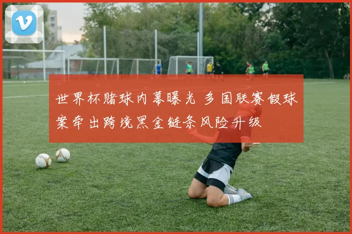 世界杯赌球内幕曝光 多国联赛假球案牵出跨境黑金链条风险升级