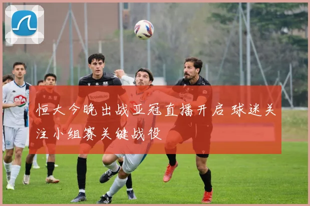 恒大今晚出战亚冠直播开启 球迷关注小组赛关键战役
